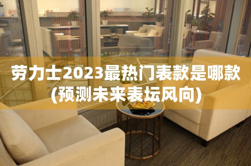 勞力士2023最熱門表款是哪款(預(yù)測(cè)未來(lái)表壇風(fēng)向)