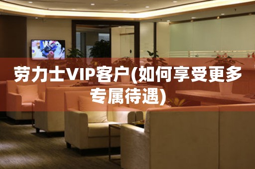勞力士VIP客戶(hù)(如何享受更多專(zhuān)屬待遇)