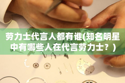 勞力士代言人都有誰(shuí)(知名明星中有哪些人在代言勞力士？)