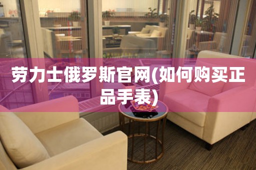 勞力士俄羅斯官網(wǎng)(如何購(gòu)買(mǎi)正品手表)