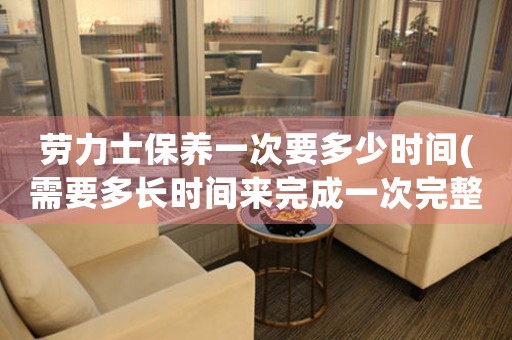 勞力士保養(yǎng)一次要多少時(shí)間(需要多長(zhǎng)時(shí)間來(lái)完成一次完整的保養(yǎng))