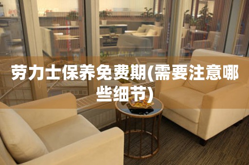 勞力士保養(yǎng)免費(fèi)期(需要注意哪些細(xì)節(jié))