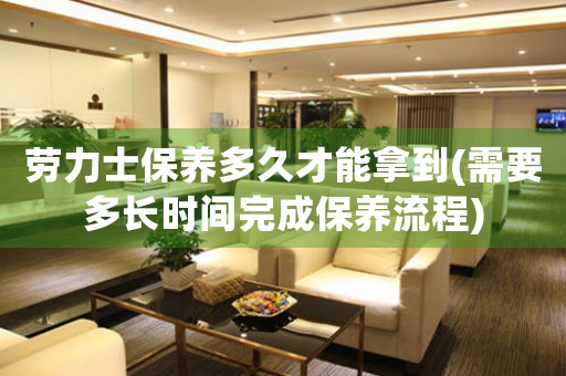 勞力士保養(yǎng)多久才能拿到(需要多長(zhǎng)時(shí)間完成保養(yǎng)流程)