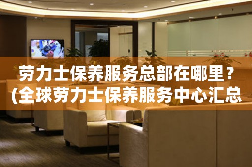 勞力士保養(yǎng)服務(wù)總部在哪里？(全球勞力士保養(yǎng)服務(wù)中心匯總)