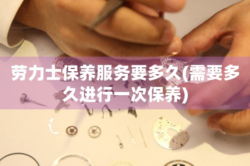 勞力士保養(yǎng)服務(wù)要多久(需要多久進(jìn)行一次保養(yǎng))