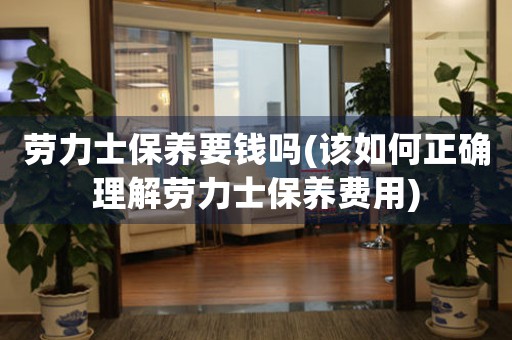 勞力士保養(yǎng)要錢(qián)嗎(該如何正確理解勞力士保養(yǎng)費(fèi)用)