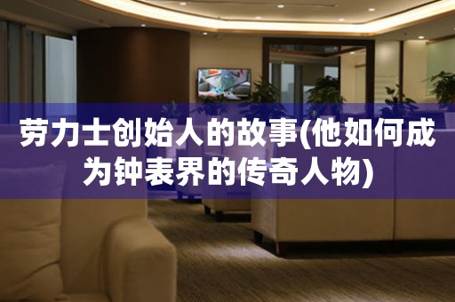勞力士創(chuàng)始人的故事(他如何成為鐘表界的傳奇人物)