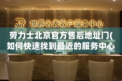 勞力士北京官方售后地址門(如何快速找到最近的服務中心)