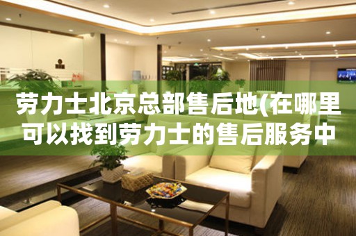 勞力士北京總部售后地(在哪里可以找到勞力士的售后服務(wù)中心？)