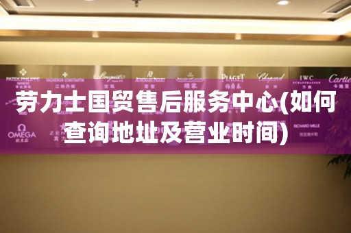 勞力士國貿(mào)售后服務(wù)中心(如何查詢地址及營業(yè)時間)