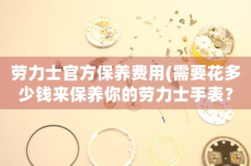 勞力士官方保養(yǎng)費用(需要花多少錢來保養(yǎng)你的勞力士手表？)