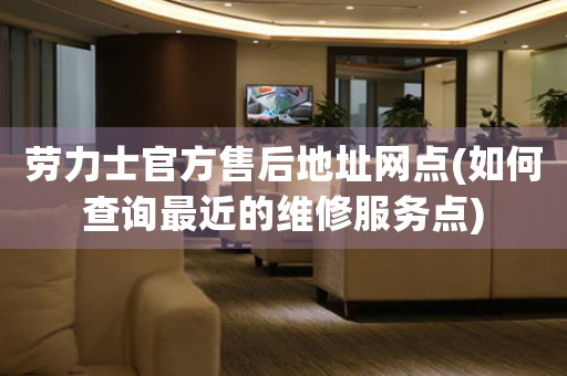 勞力士官方售后地址網(wǎng)點(如何查詢最近的維修服務(wù)點)
