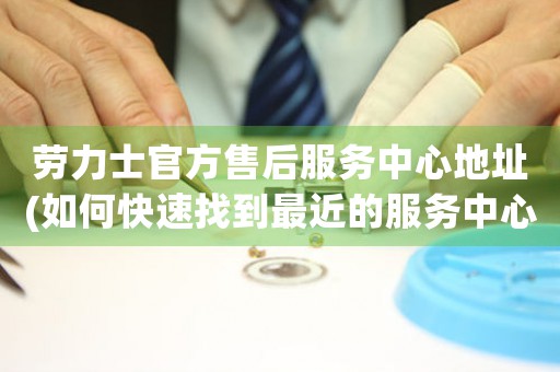 勞力士官方售后服務(wù)中心地址(如何快速找到最近的服務(wù)中心)