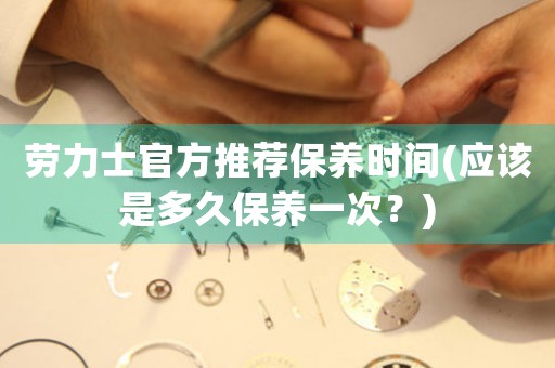 勞力士官方推薦保養(yǎng)時間(應(yīng)該是多久保養(yǎng)一次？)