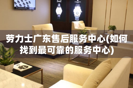 勞力士廣東售后服務(wù)中心(如何找到最可靠的服務(wù)中心)
