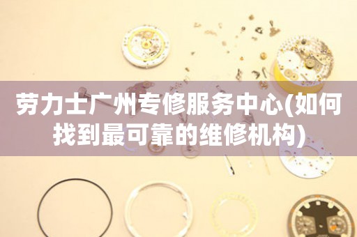 勞力士廣州專修服務(wù)中心(如何找到最可靠的維修機(jī)構(gòu))