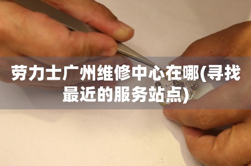 勞力士廣州維修中心在哪(尋找最近的服務(wù)站點(diǎn))