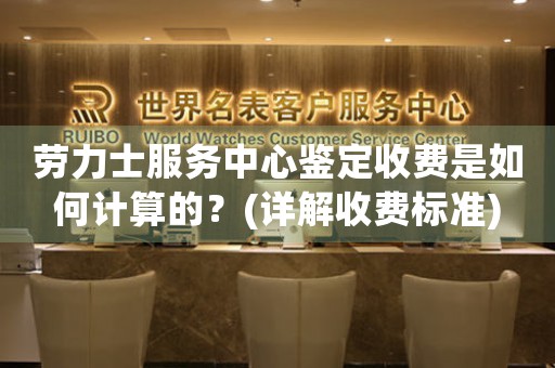 勞力士服務(wù)中心鑒定收費(fèi)是如何計算的？(詳解收費(fèi)標(biāo)準(zhǔn))