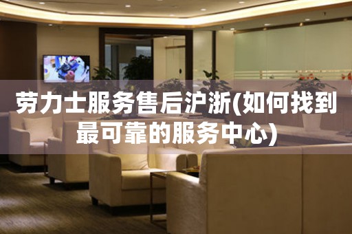 勞力士服務(wù)售后滬浙(如何找到最可靠的服務(wù)中心)