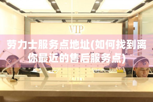 勞力士服務(wù)點(diǎn)地址(如何找到離你最近的售后服務(wù)點(diǎn))