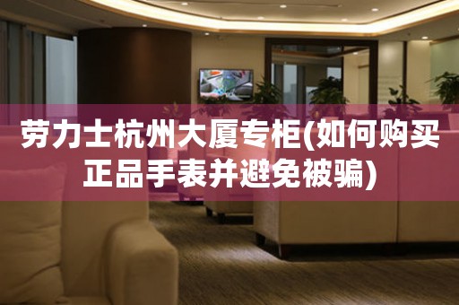 勞力士杭州大廈專柜(如何購買正品手表并避免被騙)