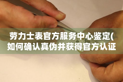 勞力士表官方服務中心鑒定(如何確認真?zhèn)尾@得官方認證)