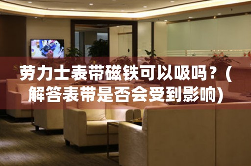 勞力士表帶磁鐵可以吸嗎？(解答表帶是否會受到影響)