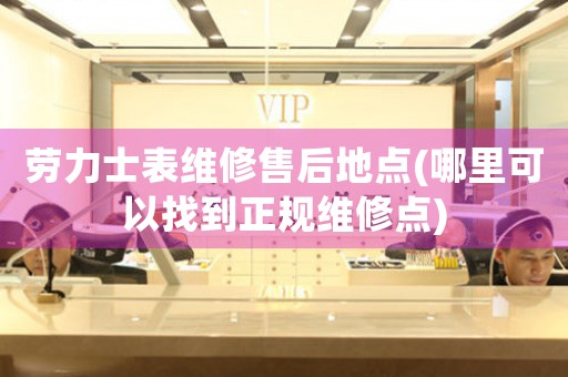 勞力士表維修售后地點(哪里可以找到正規(guī)維修點)