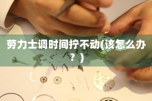 勞力士調(diào)時間擰不動(該怎么辦？)