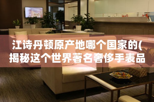 江詩丹頓原產(chǎn)地哪個國家的(揭秘這個世界著名奢侈手表品牌的誕生地)