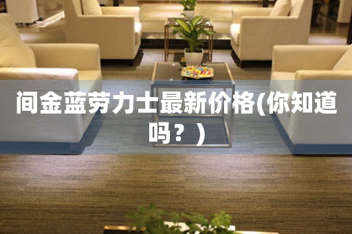 間金藍(lán)勞力士最新價(jià)格(你知道嗎？)