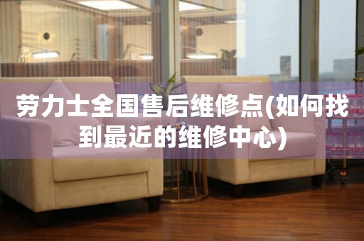 勞力士全國售后維修點(如何找到最近的維修中心)