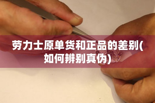 勞力士原單貨和正品的差別(如何辨別真?zhèn)?
