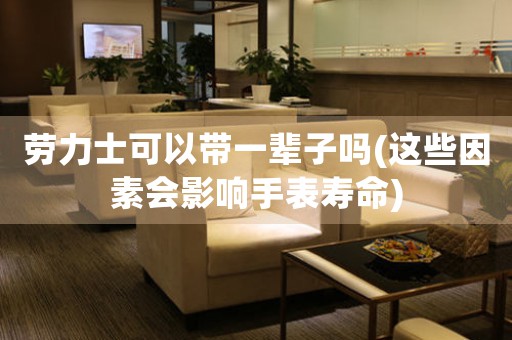 勞力士可以帶一輩子嗎(這些因素會影響手表壽命)
