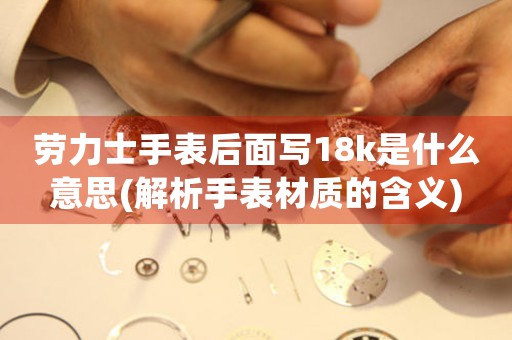 勞力士手表后面寫18k是什么意思(解析手表材質(zhì)的含義)