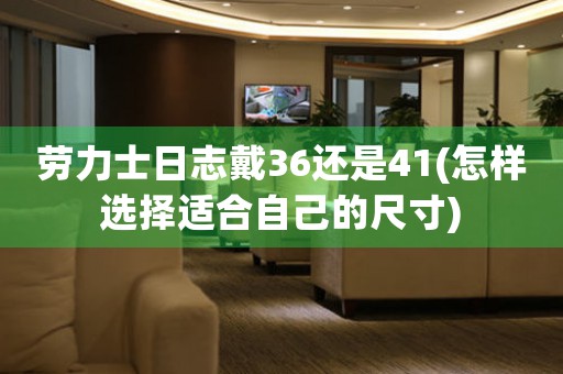 勞力士日志戴36還是41(怎樣選擇適合自己的尺寸)