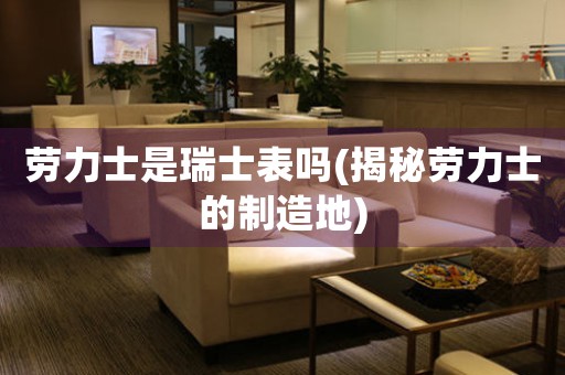 勞力士是瑞士表嗎(揭秘勞力士的制造地)