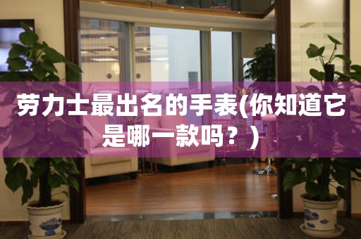勞力士最出名的手表(你知道它是哪一款嗎？)