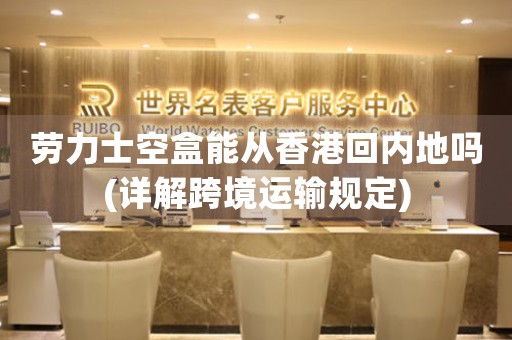 勞力士空盒能從香港回內(nèi)地嗎(詳解跨境運輸規(guī)定)