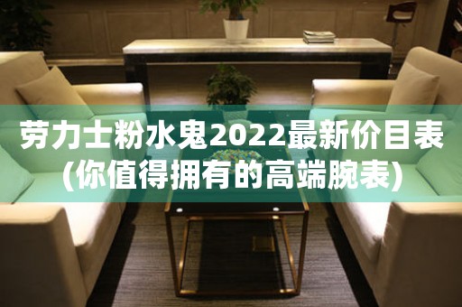 勞力士粉水鬼2022最新價目表(你值得擁有的高端腕表)