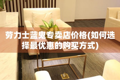 勞力士藍(lán)鬼專賣店價(jià)格(如何選擇最優(yōu)惠的購(gòu)買方式)