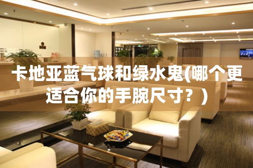 卡地亞藍(lán)氣球和綠水鬼(哪個(gè)更適合你的手腕尺寸？)