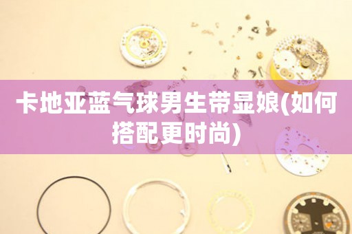 卡地亞藍氣球男生帶顯娘(如何搭配更時尚)