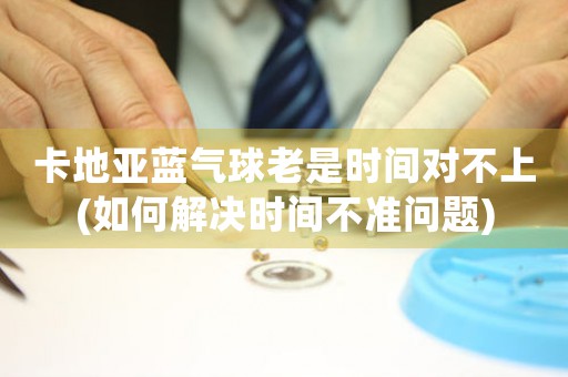 卡地亞藍氣球老是時間對不上(如何解決時間不準問題)