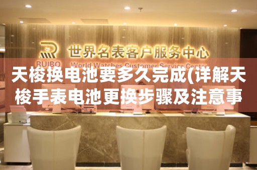 天梭換電池要多久完成(詳解天梭手表電池更換步驟及注意事項)。