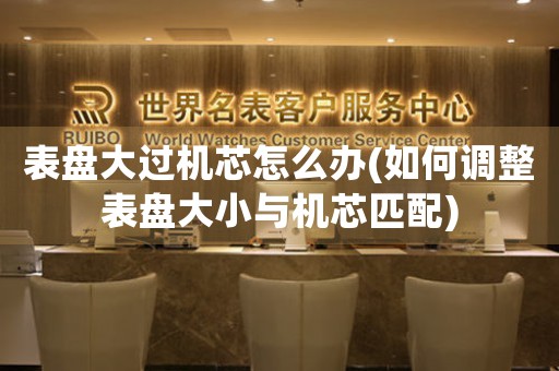 表盤大過機芯怎么辦(如何調(diào)整表盤大小與機芯匹配)
