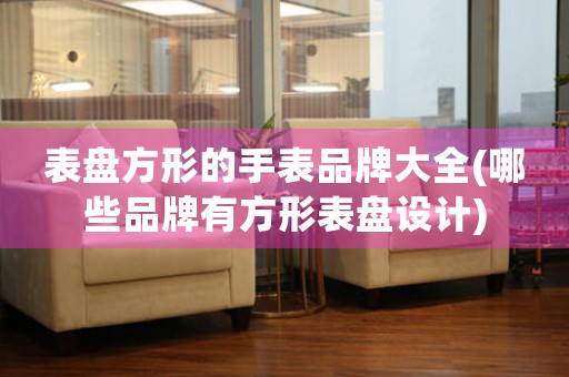 表盤方形的手表品牌大全(哪些品牌有方形表盤設計)
