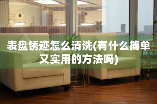 表盤銹跡怎么清洗(有什么簡單又實用的方法嗎)