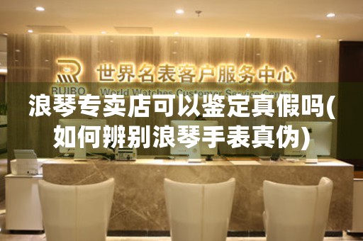 浪琴專賣店可以鑒定真假嗎(如何辨別浪琴手表真?zhèn)?