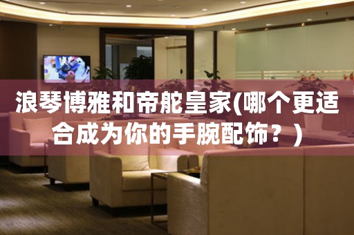 浪琴博雅和帝舵皇家(哪個更適合成為你的手腕配飾？)